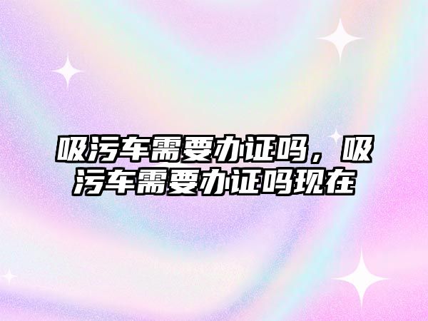 吸污車需要辦證嗎，吸污車需要辦證嗎現(xiàn)在