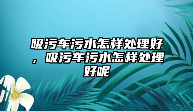 吸污車污水怎樣處理好，吸污車污水怎樣處理好呢