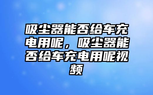 吸塵器能否給車(chē)充電用呢，吸塵器能否給車(chē)充電用呢視頻