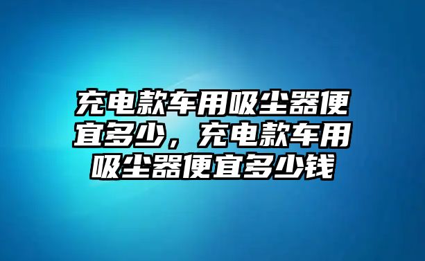 充電款車用吸塵器便宜多少，充電款車用吸塵器便宜多少錢