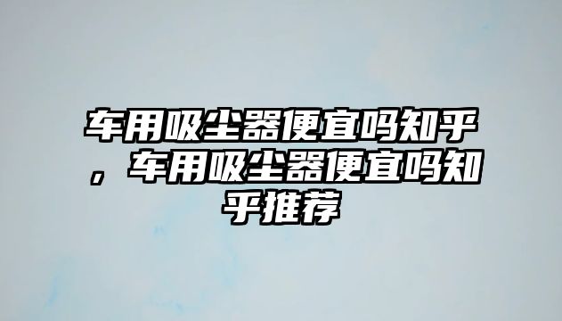 車用吸塵器便宜嗎知乎，車用吸塵器便宜嗎知乎推薦