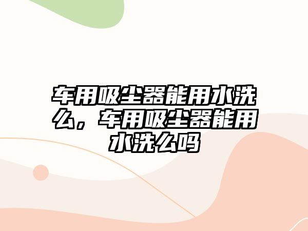 車用吸塵器能用水洗么，車用吸塵器能用水洗么嗎