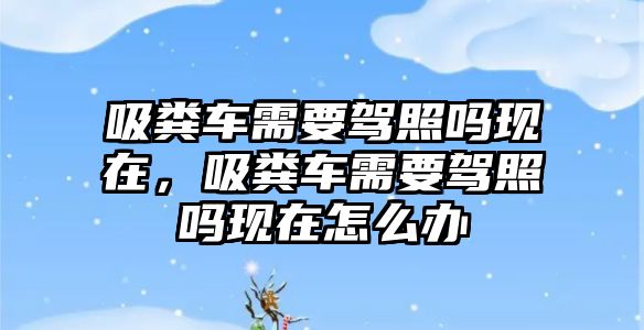 吸糞車需要駕照嗎現(xiàn)在，吸糞車需要駕照嗎現(xiàn)在怎么辦