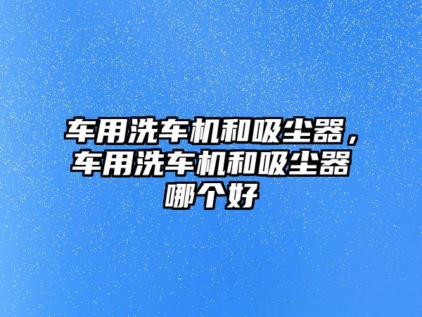 車用洗車機和吸塵器，車用洗車機和吸塵器哪個好