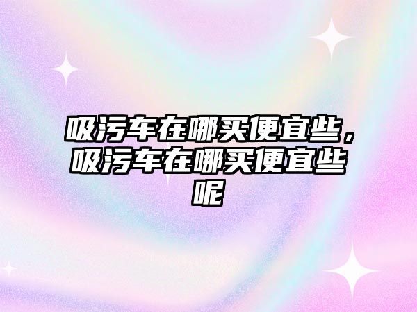 吸污車在哪買便宜些，吸污車在哪買便宜些呢