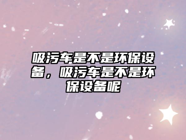 吸污車是不是環(huán)保設備，吸污車是不是環(huán)保設備呢