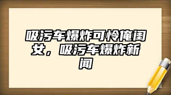 吸污車爆炸可憐俺閨女，吸污車爆炸新聞