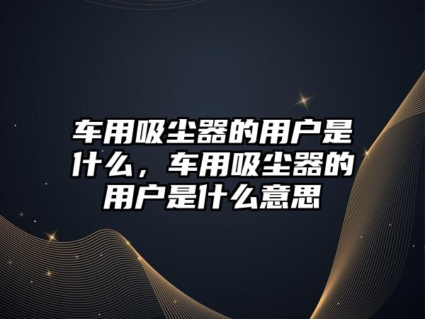 車用吸塵器的用戶是什么，車用吸塵器的用戶是什么意思