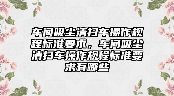 車間吸塵清掃車操作規(guī)程標(biāo)準(zhǔn)要求，車間吸塵清掃車操作規(guī)程標(biāo)準(zhǔn)要求有哪些