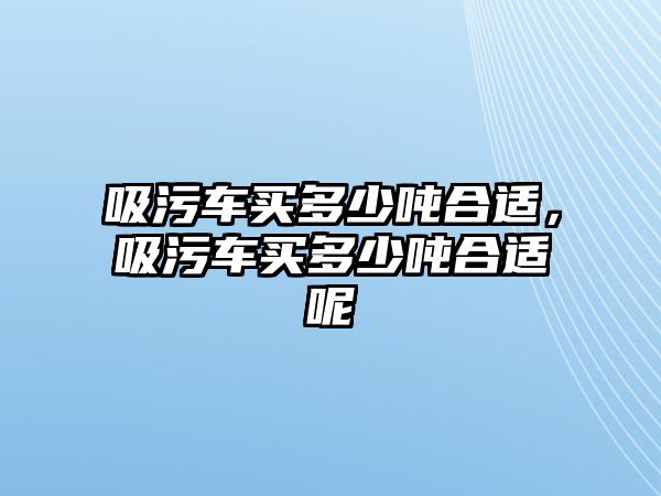 吸污車買多少噸合適，吸污車買多少噸合適呢