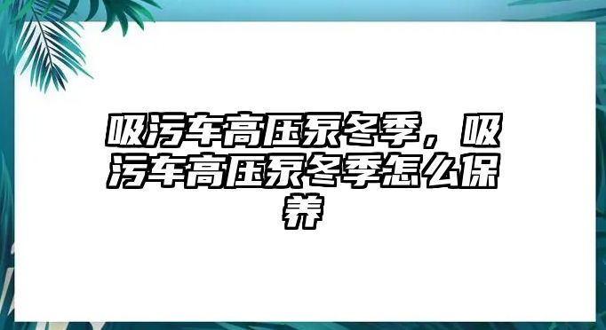 吸污車高壓泵冬季，吸污車高壓泵冬季怎么保養(yǎng)