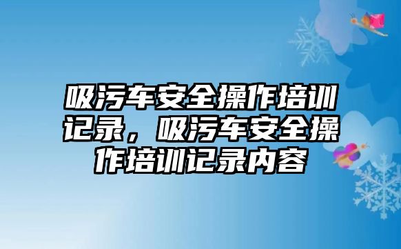 吸污車安全操作培訓(xùn)記錄，吸污車安全操作培訓(xùn)記錄內(nèi)容