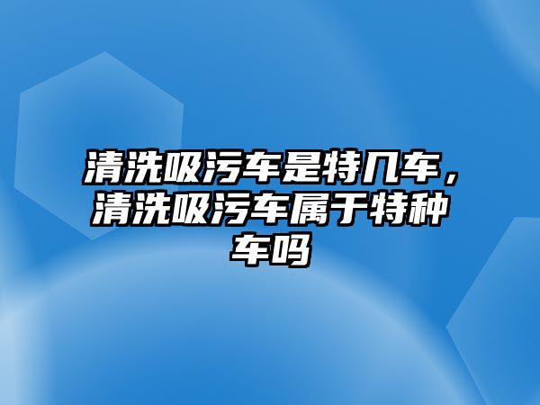 清洗吸污車是特幾車，清洗吸污車屬于特種車嗎