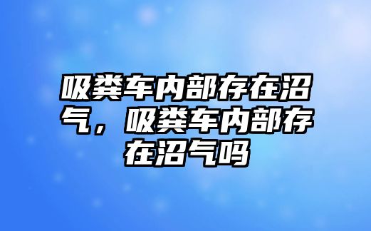 吸糞車內(nèi)部存在沼氣，吸糞車內(nèi)部存在沼氣嗎