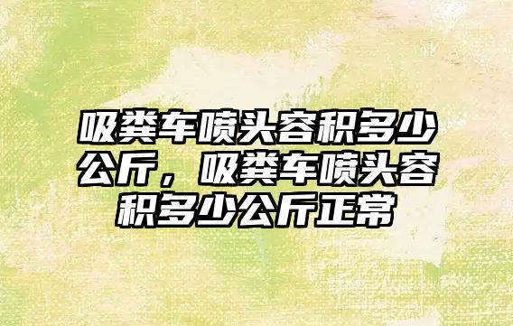 吸糞車噴頭容積多少公斤，吸糞車噴頭容積多少公斤正常