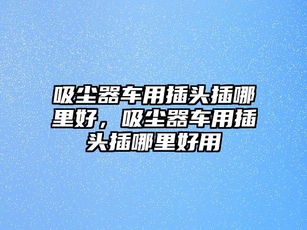 吸塵器車用插頭插哪里好，吸塵器車用插頭插哪里好用