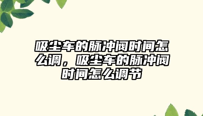 吸塵車的脈沖閥時間怎么調(diào)，吸塵車的脈沖閥時間怎么調(diào)節(jié)