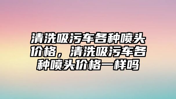 清洗吸污車各種噴頭價格，清洗吸污車各種噴頭價格一樣嗎