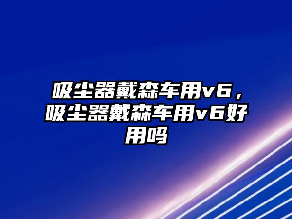 吸塵器戴森車用v6，吸塵器戴森車用v6好用嗎