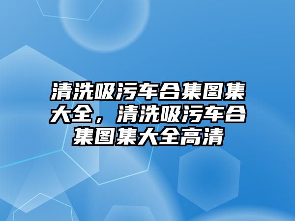 清洗吸污車合集圖集大全，清洗吸污車合集圖集大全高清