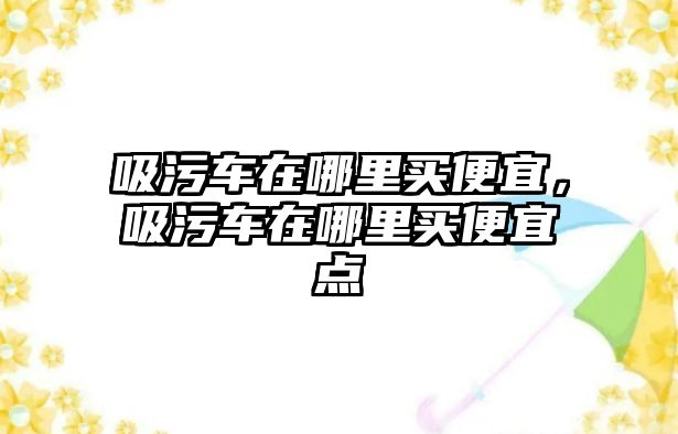 吸污車在哪里買便宜，吸污車在哪里買便宜點