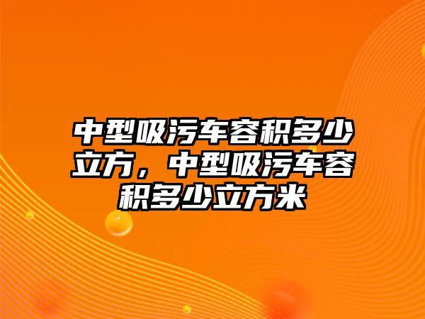 中型吸污車容積多少立方，中型吸污車容積多少立方米