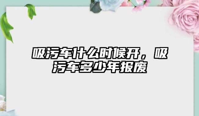 吸污車什么時候開，吸污車多少年報廢