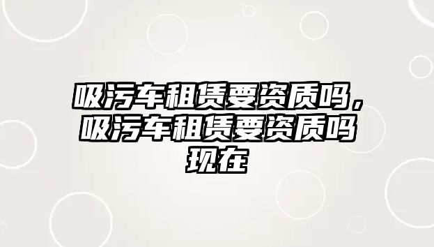 吸污車租賃要資質(zhì)嗎，吸污車租賃要資質(zhì)嗎現(xiàn)在