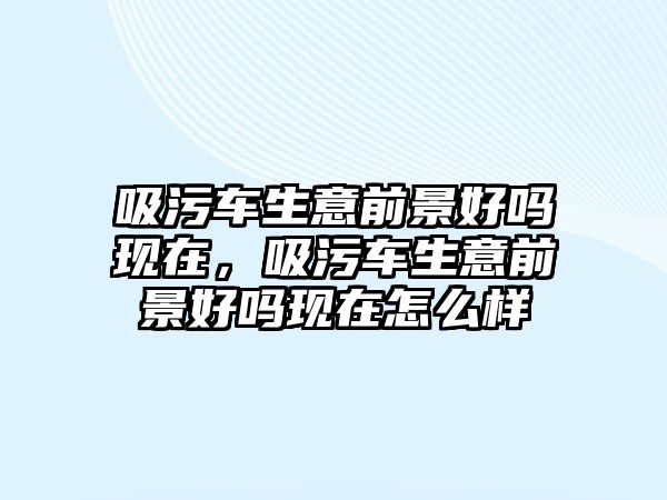 吸污車生意前景好嗎現(xiàn)在，吸污車生意前景好嗎現(xiàn)在怎么樣