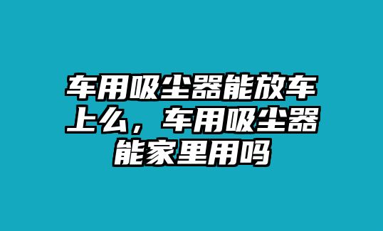 車(chē)用吸塵器能放車(chē)上么，車(chē)用吸塵器能家里用嗎