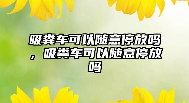 吸糞車可以隨意停放嗎，吸糞車可以隨意停放嗎