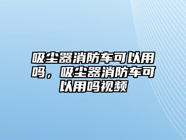 吸塵器消防車可以用嗎，吸塵器消防車可以用嗎視頻