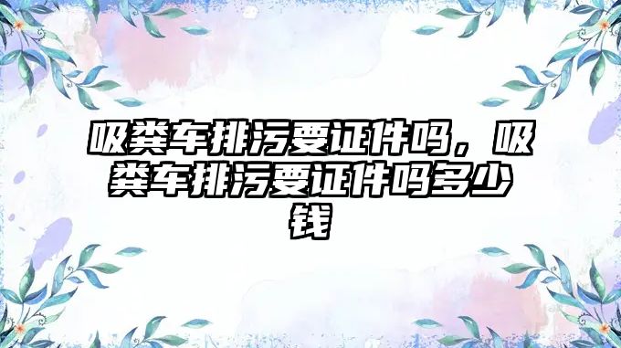 吸糞車排污要證件嗎，吸糞車排污要證件嗎多少錢