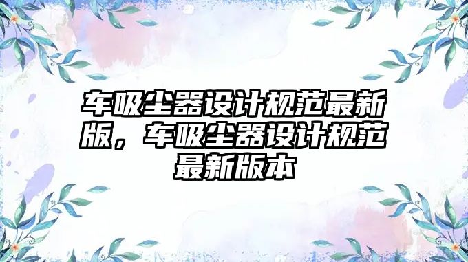 車吸塵器設(shè)計規(guī)范最新版，車吸塵器設(shè)計規(guī)范最新版本