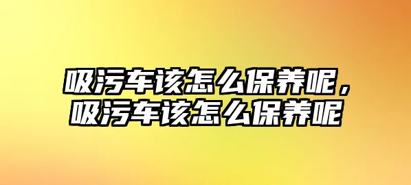 吸污車該怎么保養(yǎng)呢，吸污車該怎么保養(yǎng)呢