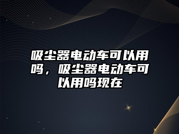 吸塵器電動(dòng)車可以用嗎，吸塵器電動(dòng)車可以用嗎現(xiàn)在