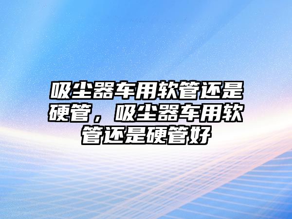 吸塵器車用軟管還是硬管，吸塵器車用軟管還是硬管好