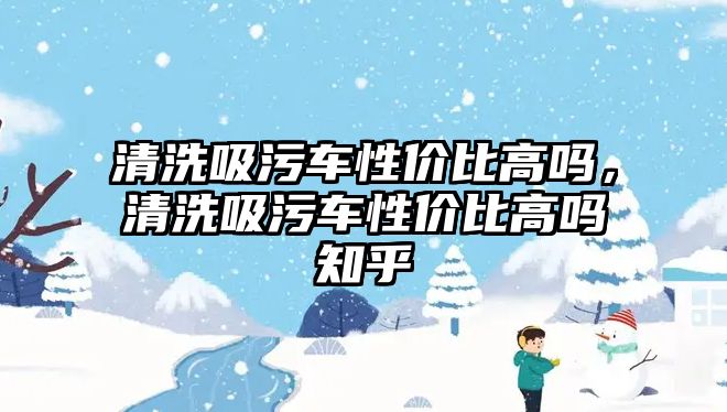 清洗吸污車性價比高嗎，清洗吸污車性價比高嗎知乎