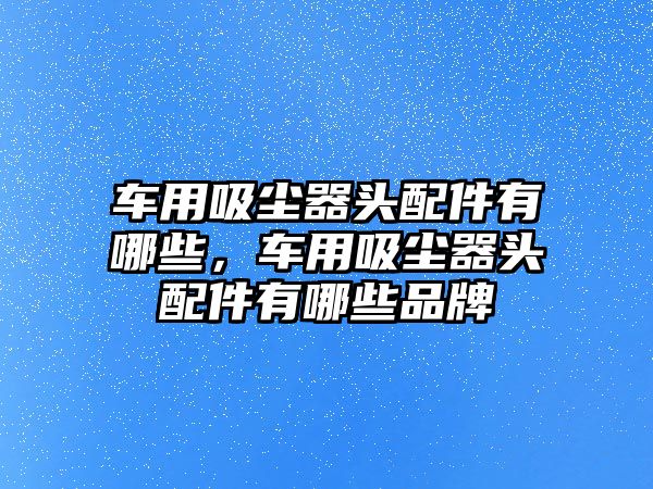 車用吸塵器頭配件有哪些，車用吸塵器頭配件有哪些品牌