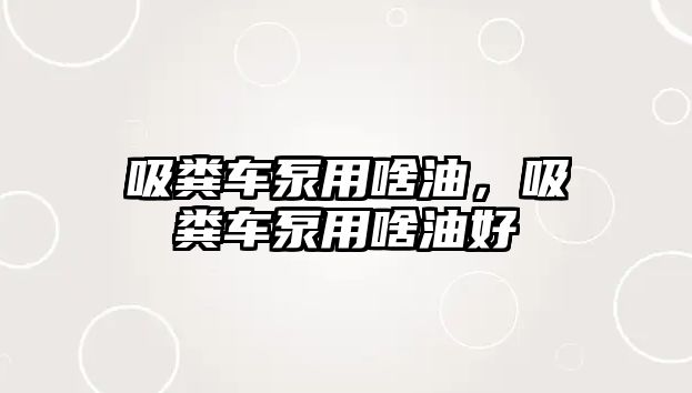 吸糞車泵用啥油，吸糞車泵用啥油好