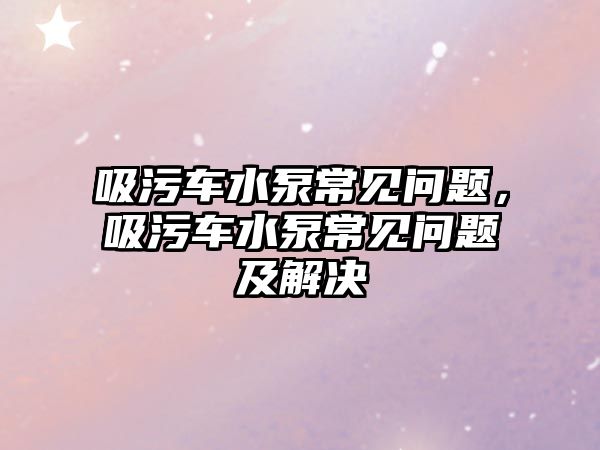 吸污車水泵常見問題，吸污車水泵常見問題及解決