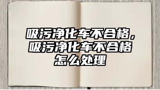 吸污凈化車不合格，吸污凈化車不合格怎么處理