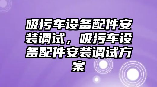 吸污車設備配件安裝調(diào)試，吸污車設備配件安裝調(diào)試方案