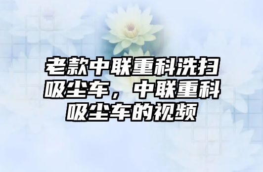 老款中聯(lián)重科洗掃吸塵車，中聯(lián)重科吸塵車的視頻