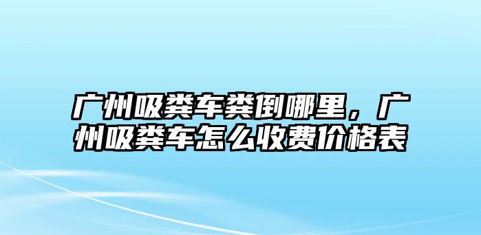 廣州吸糞車糞倒哪里，廣州吸糞車怎么收費(fèi)價(jià)格表