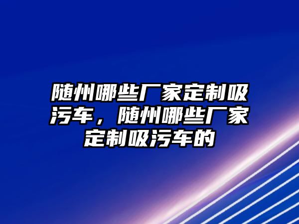 隨州哪些廠家定制吸污車，隨州哪些廠家定制吸污車的