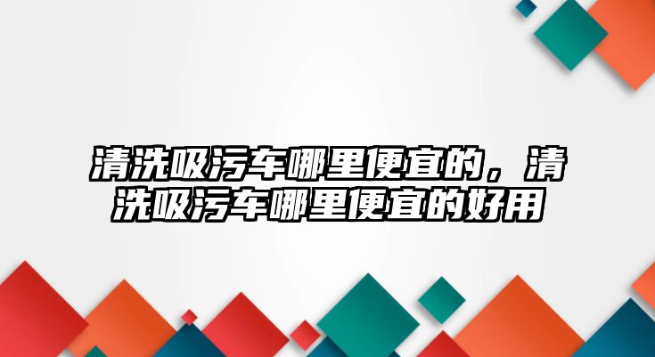 清洗吸污車哪里便宜的，清洗吸污車哪里便宜的好用