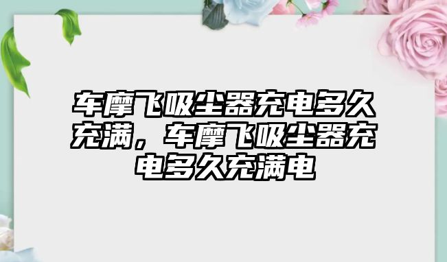 車摩飛吸塵器充電多久充滿，車摩飛吸塵器充電多久充滿電