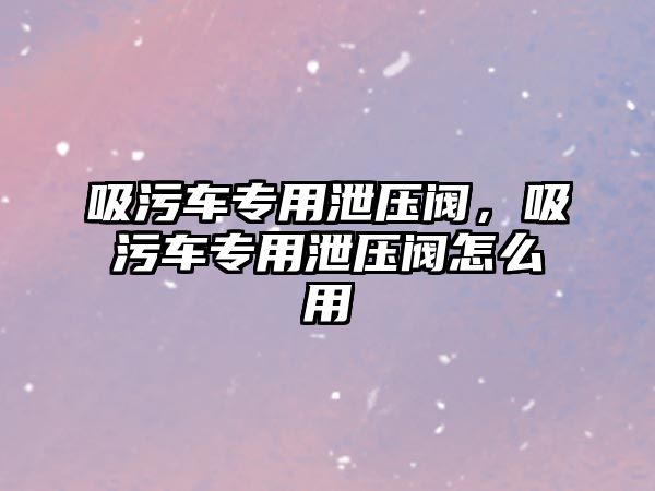 吸污車專用泄壓閥，吸污車專用泄壓閥怎么用