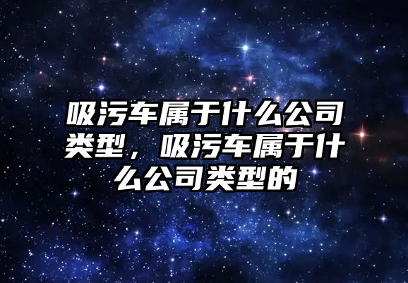 吸污車屬于什么公司類型，吸污車屬于什么公司類型的